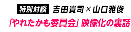 特別対談：吉田貴司×山口雅俊「やれたかも委員会」映像化の裏話