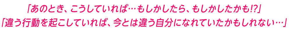 「あのとき、こうしていれば…もしかしたら、もしかしたかも!?」「違う行動を起こしていれば、今とは違う自分になれていたかもしれない…」